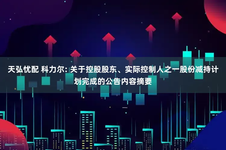 天弘忧配 科力尔: 关于控股股东、实际控制人之一股份减持计划完成的公告内容摘要