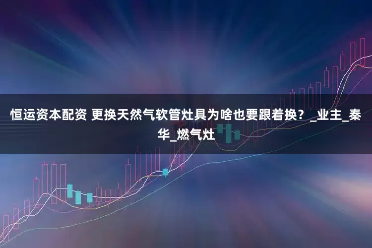 恒运资本配资 更换天然气软管灶具为啥也要跟着换？_业主_秦华_燃气灶