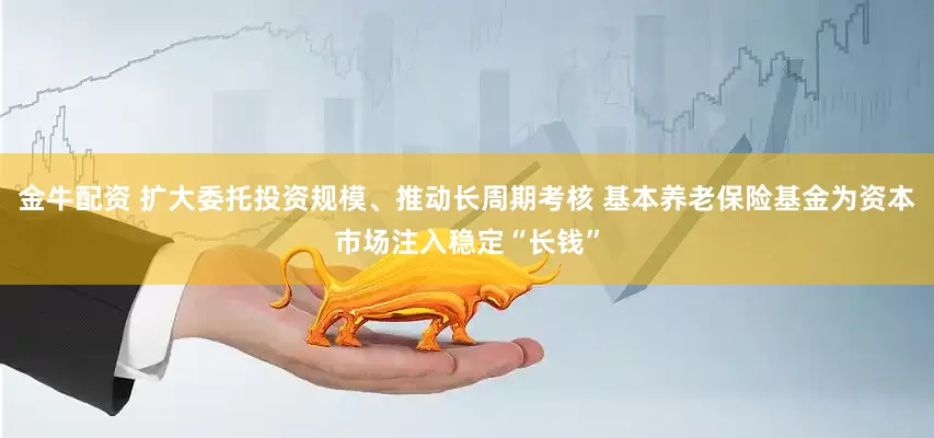 金牛配资 扩大委托投资规模、推动长周期考核 基本养老保险基金为资本市场注入稳定“长钱”