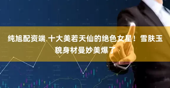 纯旭配资端 十大美若天仙的绝色女星！雪肤玉貌身材曼妙美爆了